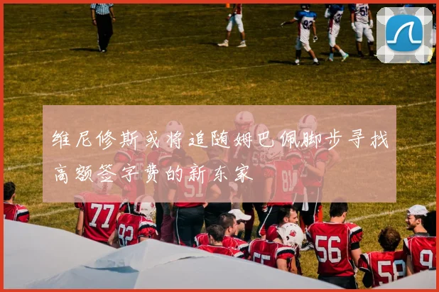 维尼修斯或将追随姆巴佩脚步寻找高额签字费的新东家