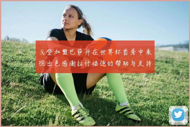戈登加盟巴萨并在世界杯首秀中表现出色感谢拉什福德的帮助与支持