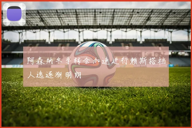 阿森纳冬季转会加速进行赖斯搭档人选逐渐明朗