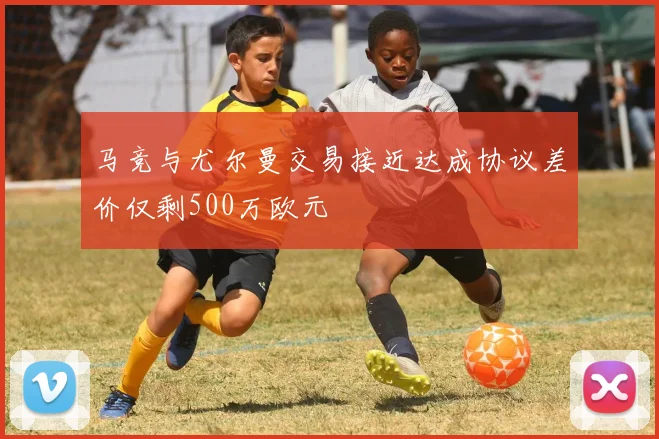 马竞与尤尔曼交易接近达成协议差价仅剩500万欧元