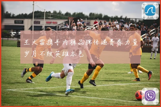 王大雷携手内裤品牌传递青春力量岁月不败英雄本色