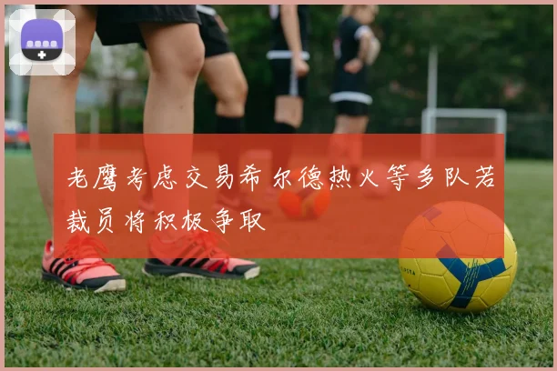 老鹰考虑交易希尔德热火等多队若裁员将积极争取