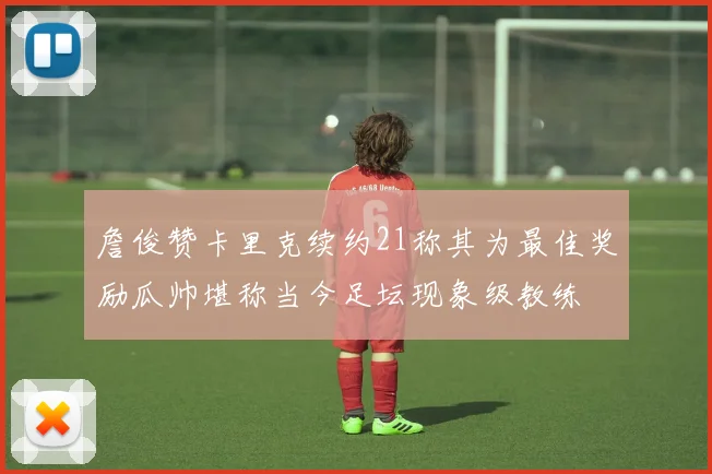 詹俊赞卡里克续约21称其为最佳奖励瓜帅堪称当今足坛现象级教练
