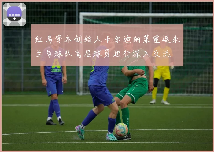 红鸟资本创始人卡尔迪纳莱重返米兰与球队高层球员进行深入交流