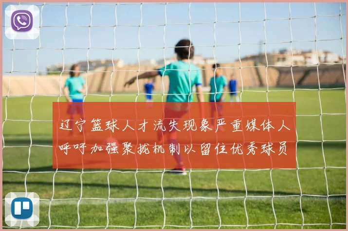 辽宁篮球人才流失现象严重媒体人呼吁加强聚拢机制以留住优秀球员