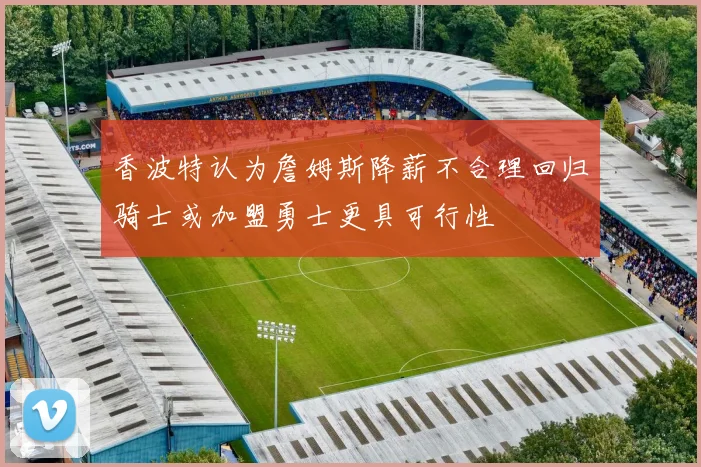 香波特认为詹姆斯降薪不合理回归骑士或加盟勇士更具可行性