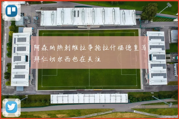 阿森纳热刺维拉争抢拉什福德皇马拜仁切尔西也在关注