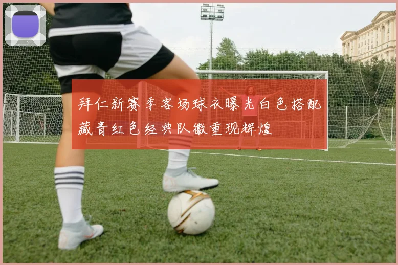 拜仁新赛季客场球衣曝光白色搭配藏青红色经典队徽重现辉煌
