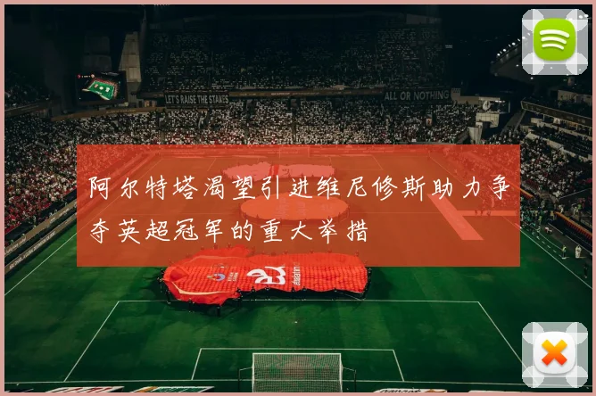 阿尔特塔渴望引进维尼修斯助力争夺英超冠军的重大举措