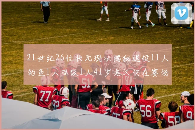 21世纪26位状元现状揭秘退役11人钓鱼1人混饭1人41岁老汉仍在赛场拼搏