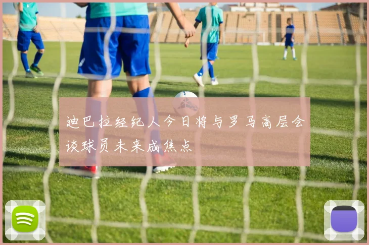迪巴拉经纪人今日将与罗马高层会谈球员未来成焦点