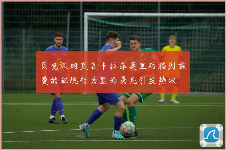 贝克汉姆直言卡拉菲奥里对格列兹曼的犯规行为显而易见引发热议