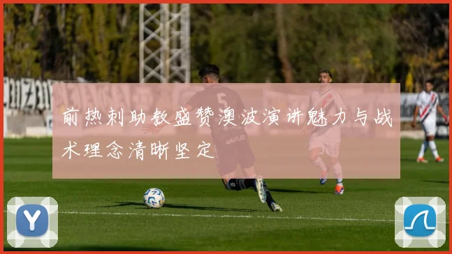 前热刺助教盛赞澳波演讲魅力与战术理念清晰坚定