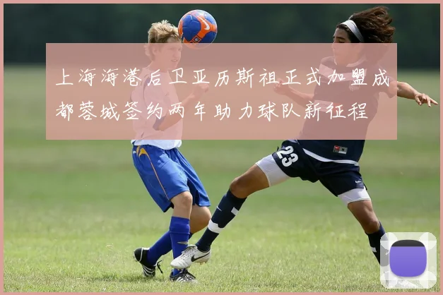 上海海港后卫亚历斯祖正式加盟成都蓉城签约两年助力球队新征程