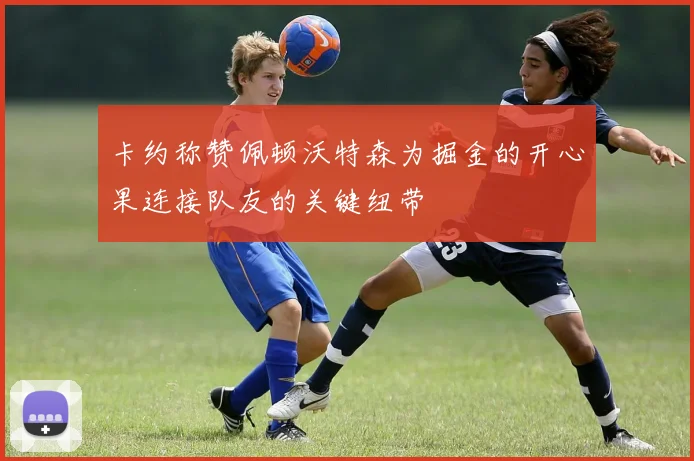 卡约称赞佩顿沃特森为掘金的开心果连接队友的关键纽带