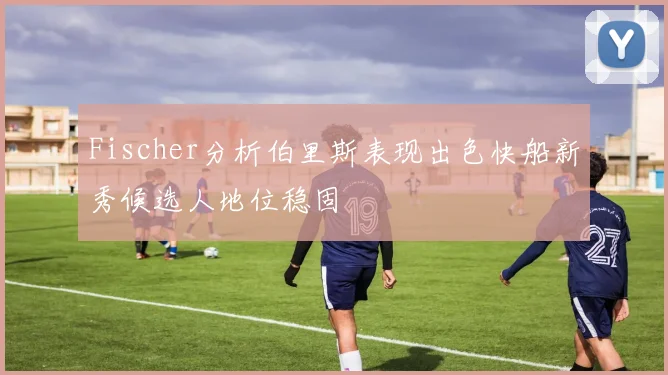 Fischer分析伯里斯表现出色快船新秀候选人地位稳固