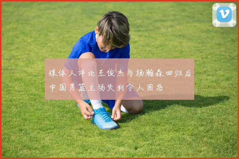 媒体人评论王俊杰与杨瀚森回归后中国男篮主场失利令人困惑