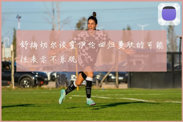 舒梅切尔谈霍伊伦回归曼联的可能性表示不乐观