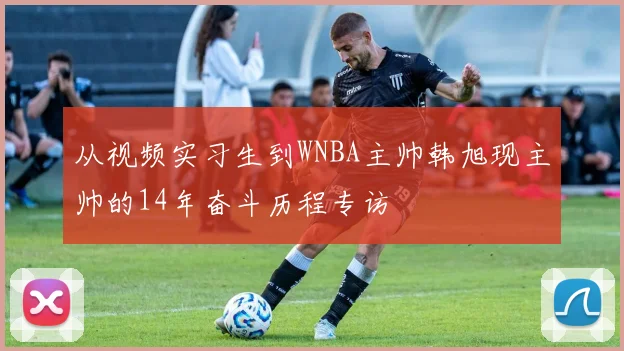 从视频实习生到WNBA主帅韩旭现主帅的14年奋斗历程专访