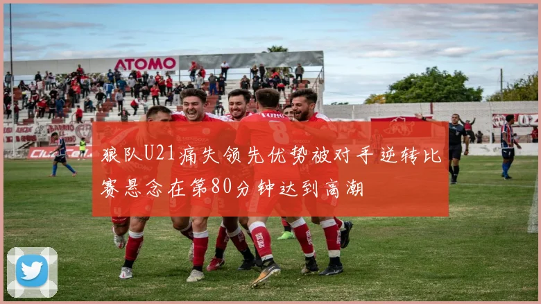 狼队U21痛失领先优势被对手逆转比赛悬念在第80分钟达到高潮